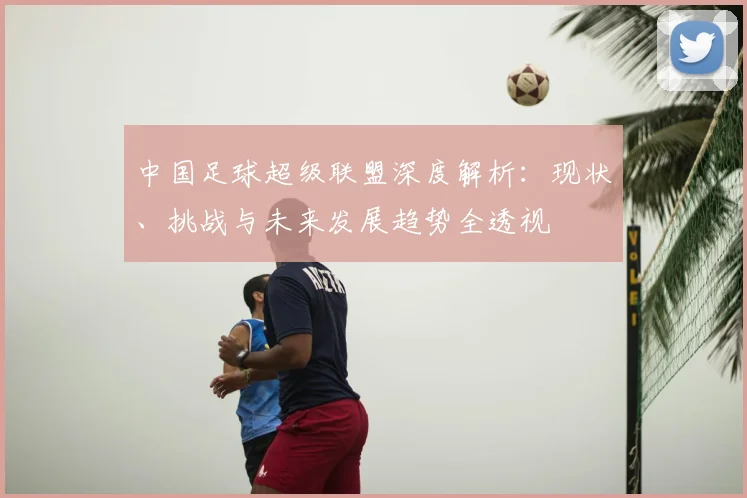 中国足球超级联盟深度解析:现状、挑战与未来发展趋势全透视