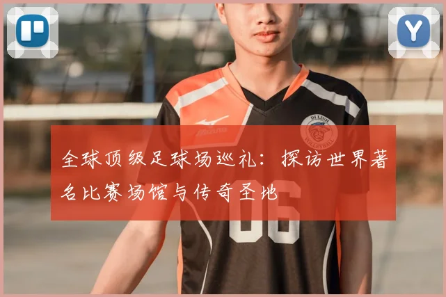 全球顶级足球场巡礼:探访世界著名比赛场馆与传奇圣地
