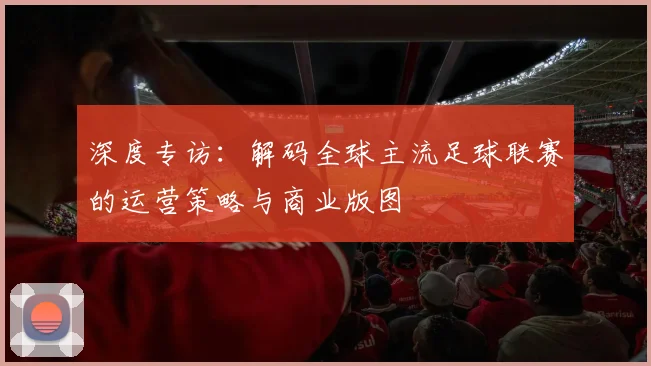 深度专访：解码全球主流足球联赛的运营策略与商业版图