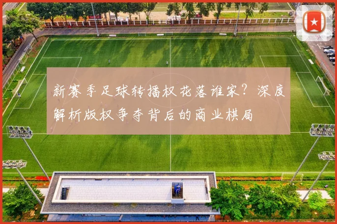 新赛季足球转播权花落谁家？深度解析版权争夺背后的商业棋局