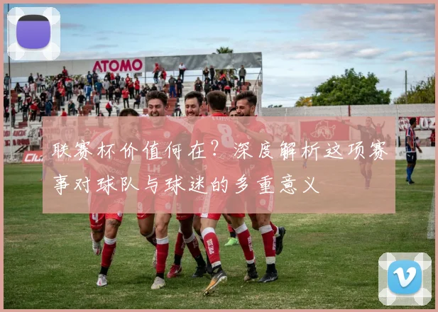联赛杯价值何在？深度解析这项赛事对球队与球迷的多重意义