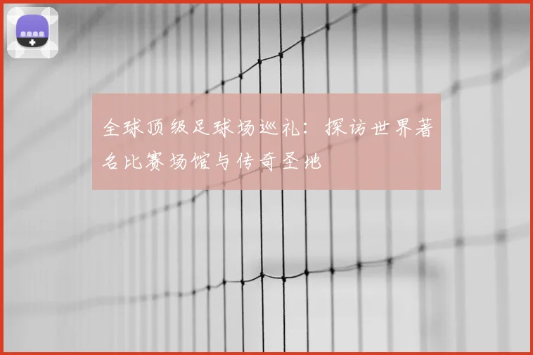 全球顶级足球场巡礼：探访世界著名比赛场馆与传奇圣地