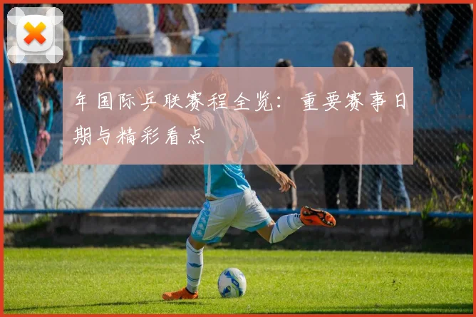 年国际乒联赛程全览：重要赛事日期与精彩看点