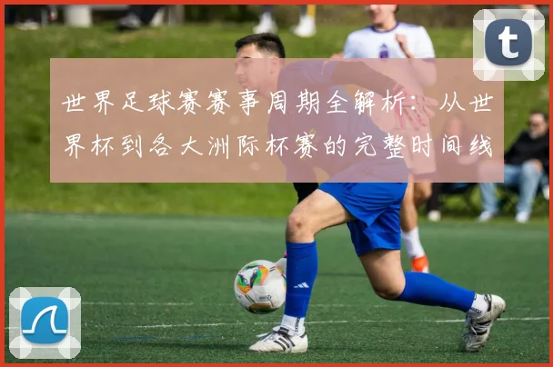 世界足球赛赛事周期全解析:从世界杯到各大洲际杯赛的完整时间线