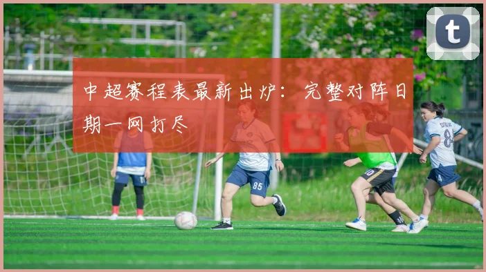 中超赛程表最新出炉：完整对阵日期一网打尽